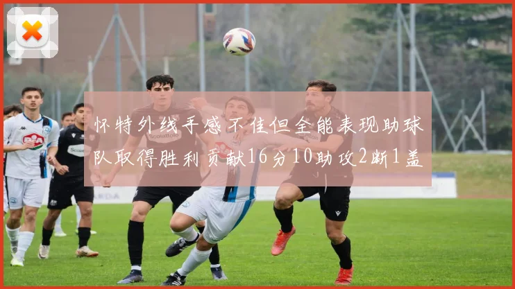 怀特外线手感不佳但全能表现助球队取得胜利贡献16分10助攻2断1盖帽