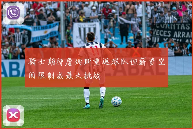 骑士期待詹姆斯重返球队但薪资空间限制成最大挑战