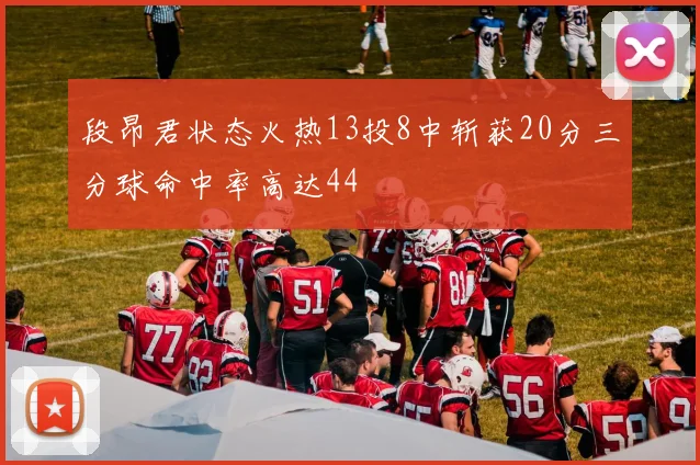 段昂君状态火热13投8中斩获20分三分球命中率高达44