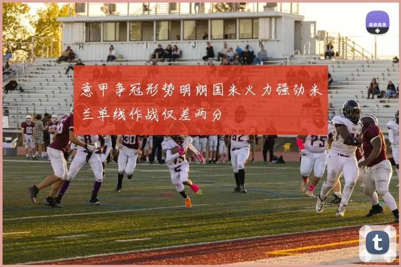意甲争冠形势明朗国米火力强劲米兰单线作战仅差两分