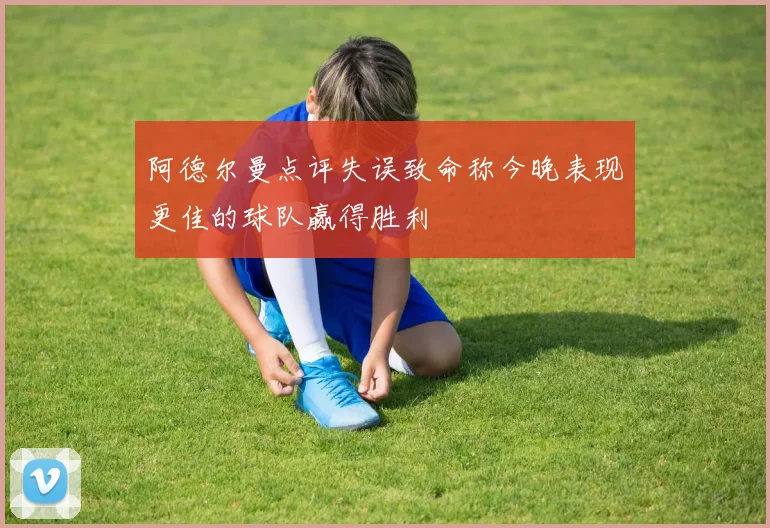 阿德尔曼点评失误致命称今晚表现更佳的球队赢得胜利