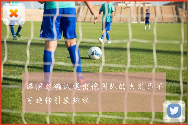 诺伊尔确认退出德国队的决定已不可逆转引发热议