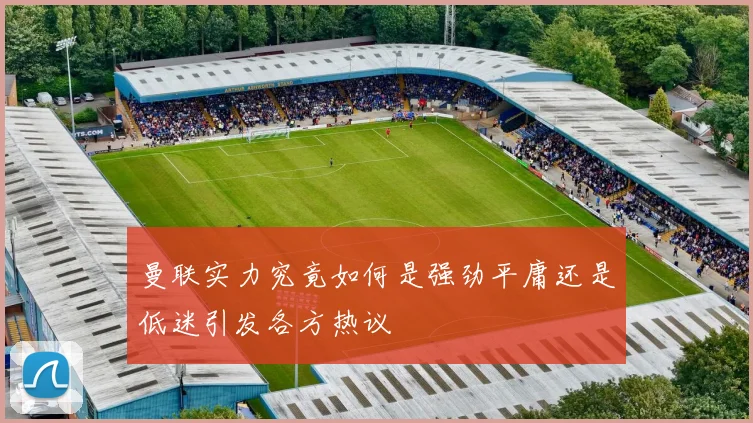 曼联实力究竟如何是强劲平庸还是低迷引发各方热议