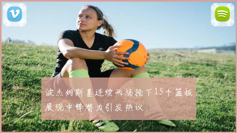 波杰姆斯基连续两场抢下15个篮板展现中锋潜力引发热议