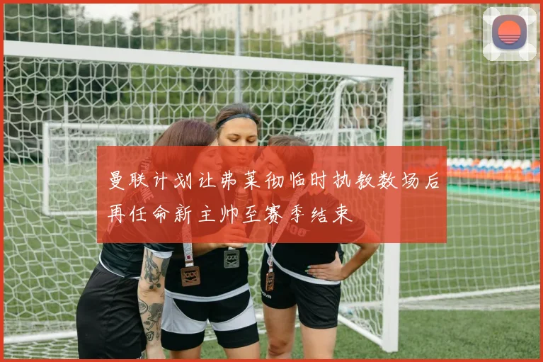 曼联计划让弗莱彻临时执教数场后再任命新主帅至赛季结束