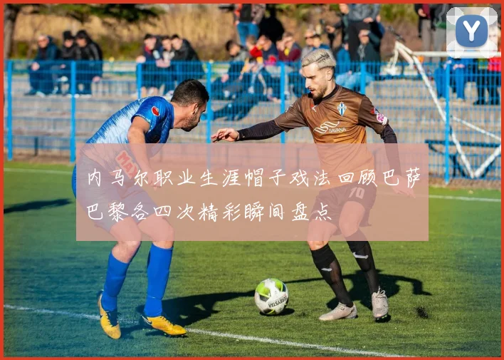 内马尔职业生涯帽子戏法回顾巴萨巴黎各四次精彩瞬间盘点