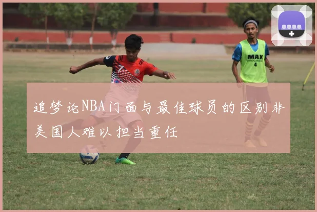追梦论NBA门面与最佳球员的区别非美国人难以担当重任