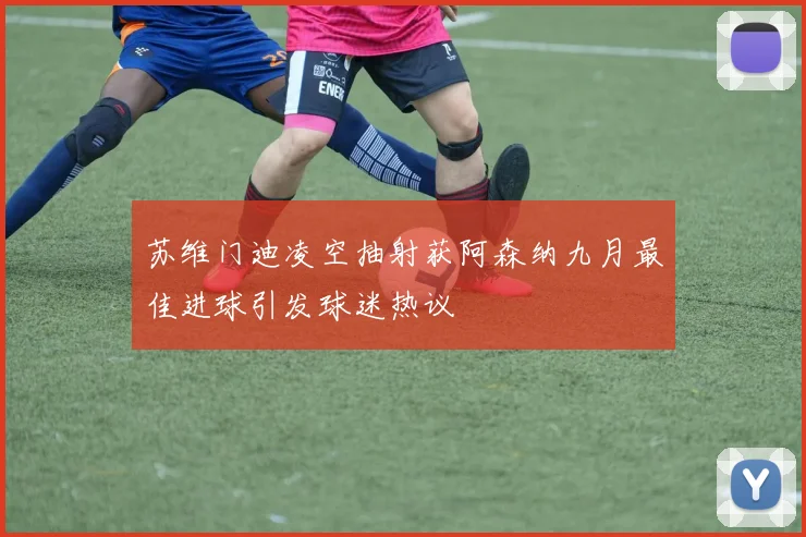 苏维门迪凌空抽射获阿森纳九月最佳进球引发球迷热议