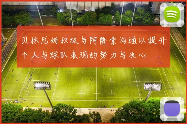 贝林厄姆积极与阿隆索沟通以提升个人与球队表现的努力与决心