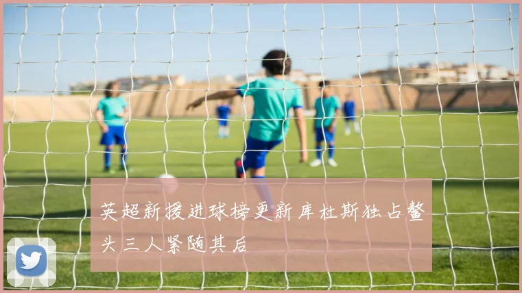 英超新援进球榜更新库杜斯独占鳌头三人紧随其后