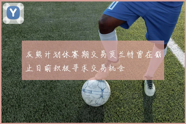 灰熊计划休赛期交易莫兰特曾在截止日前积极寻求交易机会