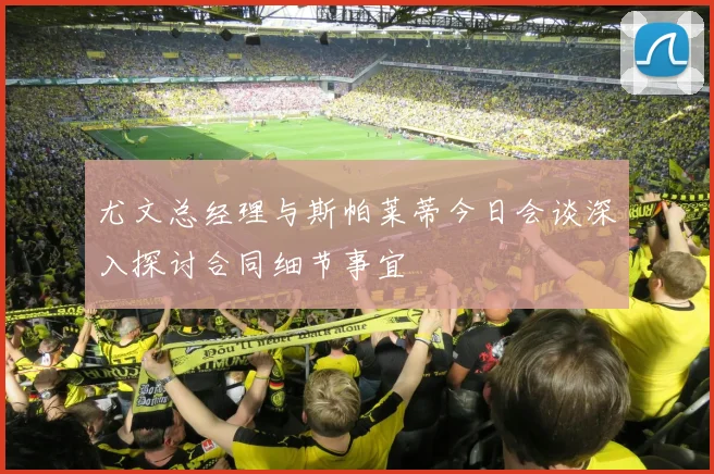 尤文总经理与斯帕莱蒂今日会谈深入探讨合同细节事宜