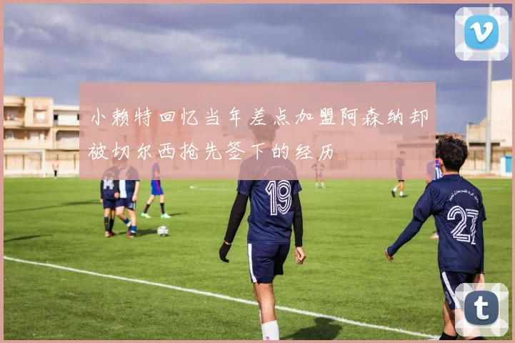 小赖特回忆当年差点加盟阿森纳却被切尔西抢先签下的经历