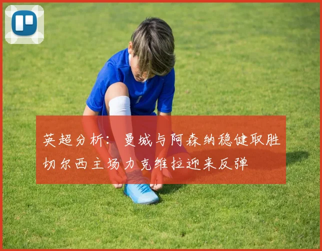 英超分析：曼城与阿森纳稳健取胜切尔西主场力克维拉迎来反弹