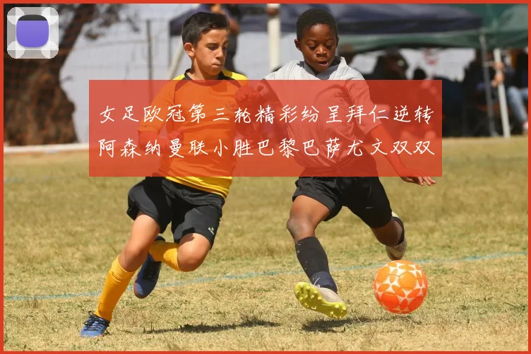 女足欧冠第三轮精彩纷呈拜仁逆转阿森纳曼联小胜巴黎巴萨尤文双双获胜
