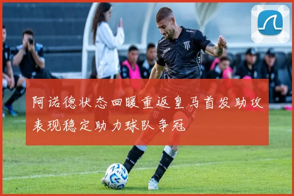 阿诺德状态回暖重返皇马首发助攻表现稳定助力球队争冠