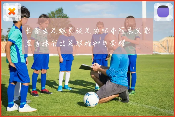 长春女足球员谈足协杯夺冠意义彰显吉林省的足球精神与荣耀