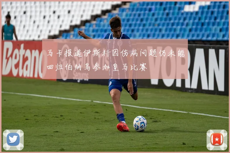 马卡报道伊斯科因伤病问题仍未能回归伯纳乌参加皇马比赛