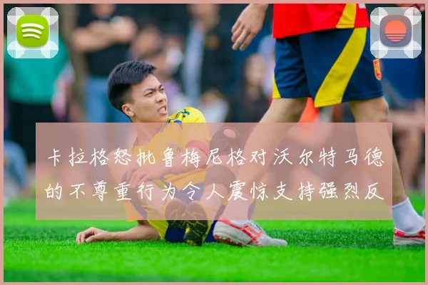 卡拉格怒批鲁梅尼格对沃尔特马德的不尊重行为令人震惊支持强烈反击