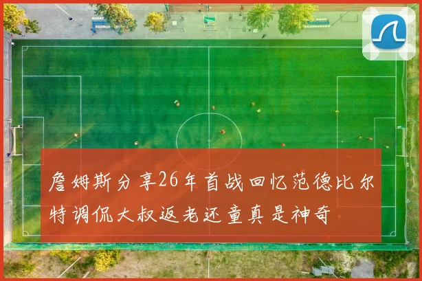 詹姆斯分享26年首战回忆范德比尔特调侃大叔返老还童真是神奇