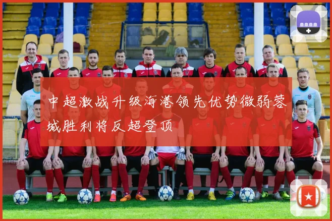 中超激战升级海港领先优势微弱蓉城胜利将反超登顶
