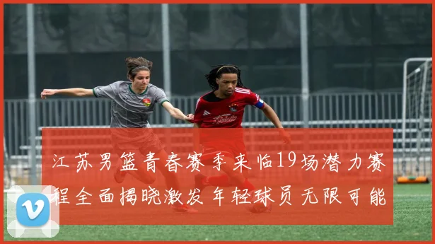 江苏男篮青春赛季来临19场潜力赛程全面揭晓激发年轻球员无限可能