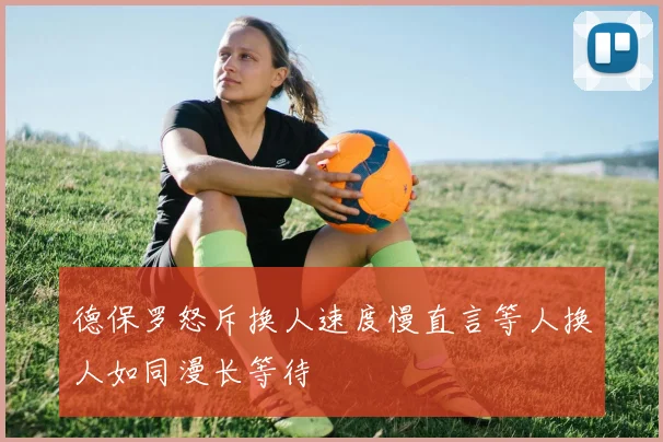 德保罗怒斥换人速度慢直言等人换人如同漫长等待