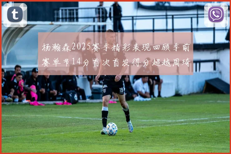 杨瀚森2025赛季精彩表现回顾季前赛单节14分首次首发得分超越周琦