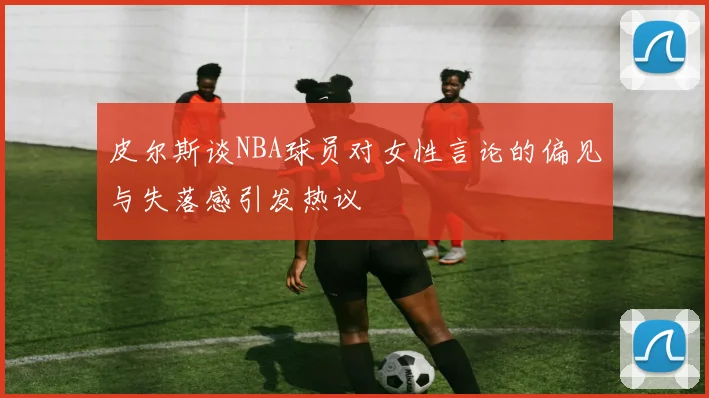 皮尔斯谈NBA球员对女性言论的偏见与失落感引发热议
