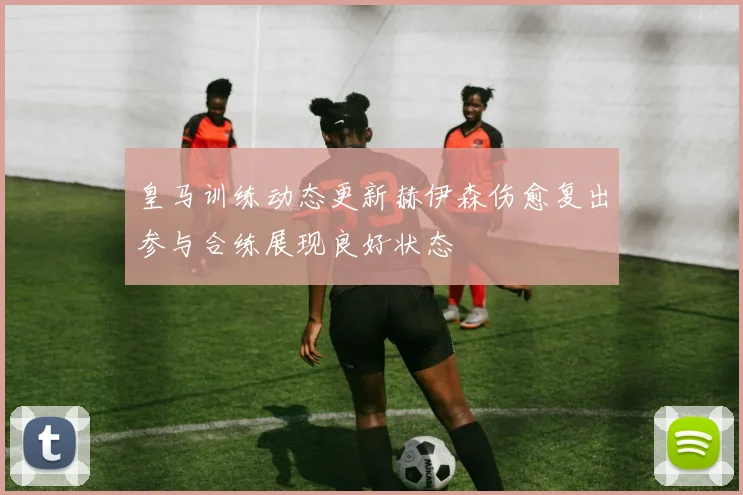 皇马训练动态更新赫伊森伤愈复出参与合练展现良好状态