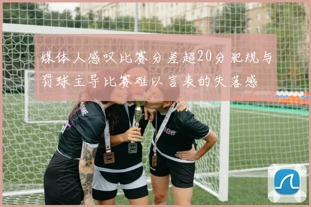 媒体人感叹比赛分差超20分犯规与罚球主导比赛难以言表的失落感