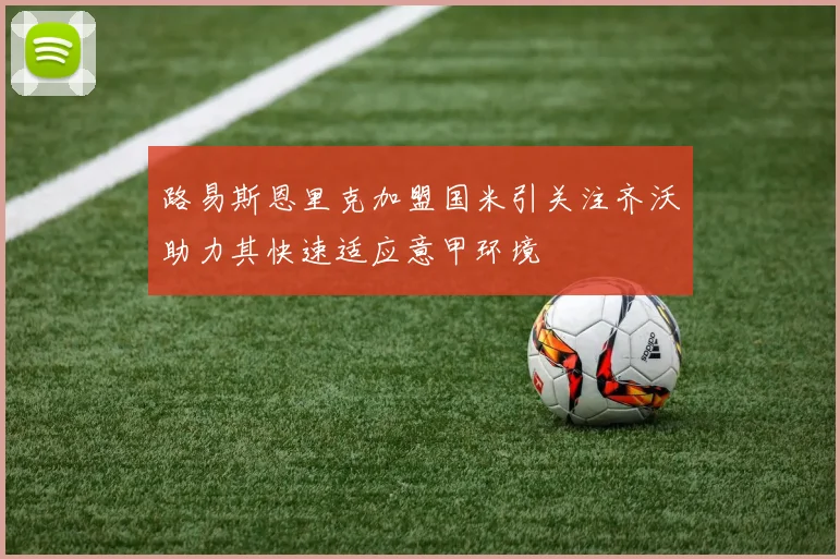 路易斯恩里克加盟国米引关注齐沃助力其快速适应意甲环境