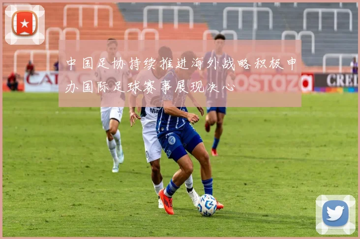 中国足协持续推进海外战略积极申办国际足球赛事展现决心