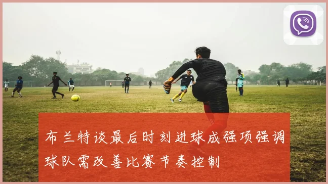 布兰特谈最后时刻进球成强项强调球队需改善比赛节奏控制