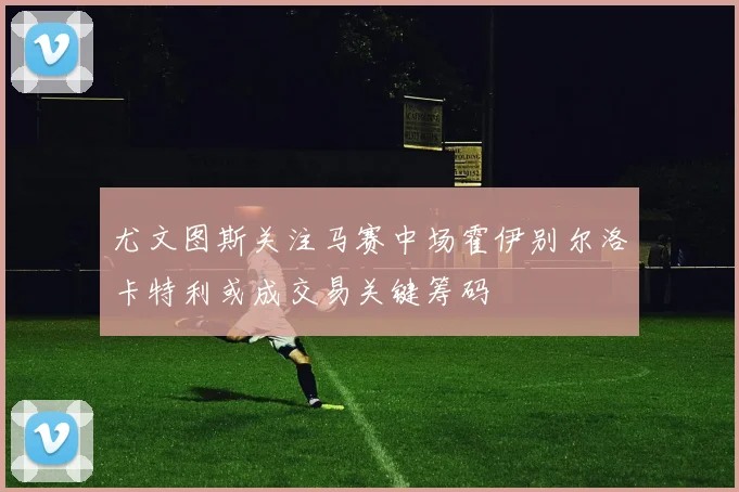 尤文图斯关注马赛中场霍伊别尔洛卡特利或成交易关键筹码