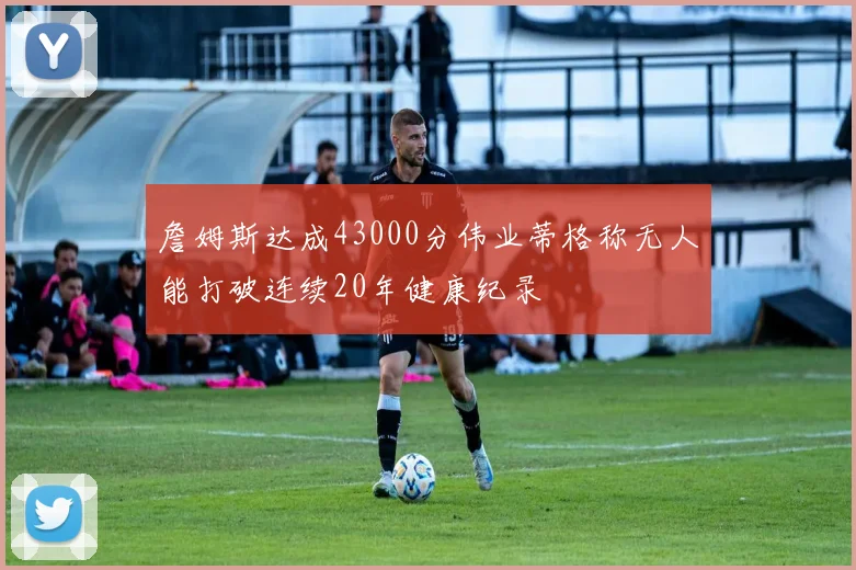 詹姆斯达成43000分伟业蒂格称无人能打破连续20年健康纪录