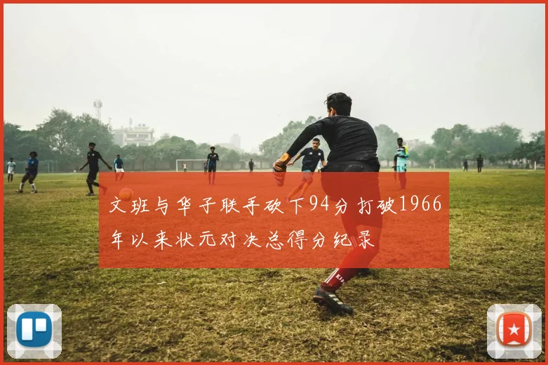 文班与华子联手砍下94分打破1966年以来状元对决总得分纪录