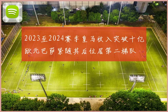 2023至2024赛季皇马收入突破十亿欧元巴萨紧随其后位居第二梯队